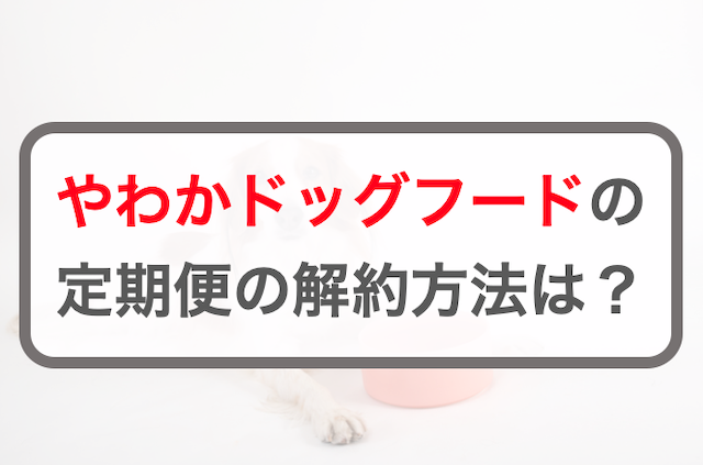 やわかドッグフード定期コースの3つの解約方法！注意点やルール