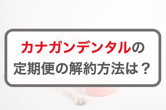 カナガンデンタル定期コースの解約方法！注意点・基本ルールを解説