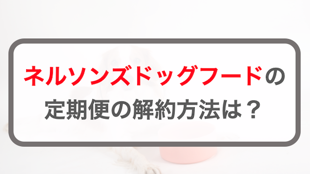 ネルソンズドッグフード定期コースを解約する3つの方法！休会方法を解説